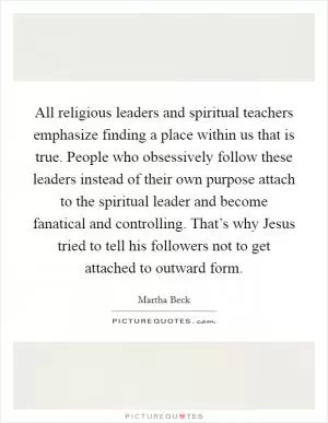 All religious leaders and spiritual teachers emphasize finding a place within us that is true. People who obsessively follow these leaders instead of their own purpose attach to the spiritual leader and become fanatical and controlling. That’s why Jesus tried to tell his followers not to get attached to outward form Picture Quote #1