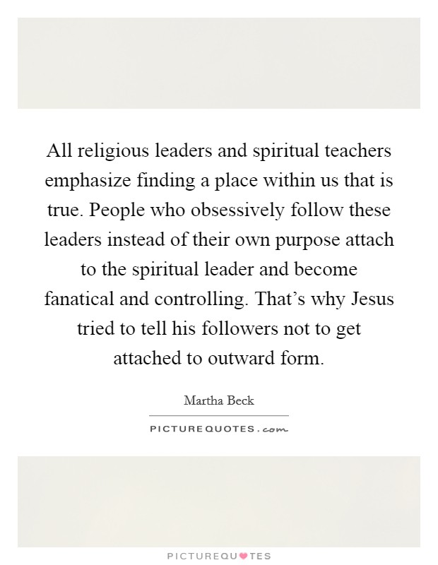 All religious leaders and spiritual teachers emphasize finding a place within us that is true. People who obsessively follow these leaders instead of their own purpose attach to the spiritual leader and become fanatical and controlling. That’s why Jesus tried to tell his followers not to get attached to outward form Picture Quote #1