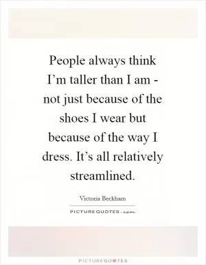 People always think I’m taller than I am - not just because of the shoes I wear but because of the way I dress. It’s all relatively streamlined Picture Quote #1