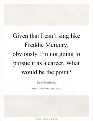 Given that I can’t sing like Freddie Mercury, obviously I’m not going to pursue it as a career. What would be the point? Picture Quote #1