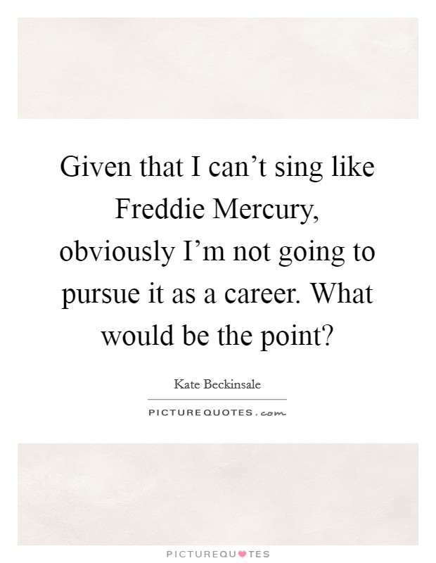 Given that I can't sing like Freddie Mercury, obviously I'm not going to pursue it as a career. What would be the point? Picture Quote #1