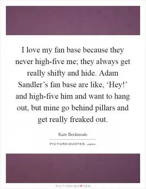 I love my fan base because they never high-five me; they always get really shifty and hide. Adam Sandler’s fan base are like, ‘Hey!’ and high-five him and want to hang out, but mine go behind pillars and get really freaked out Picture Quote #1