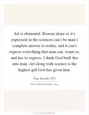 Art is elemental. Reason alone as it’s expressed in the sciences can’t be man’s complete answer to reality, and it can’t express everything that man can, wants to, and has to express. I think God built this into man. Art along with science is the highest gift God has given him Picture Quote #1