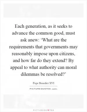 Each generation, as it seeks to advance the common good, must ask anew: ‘What are the requirements that governments may reasonably impose upon citizens, and how far do they extend? By appeal to what authority can moral dilemmas be resolved?’ Picture Quote #1