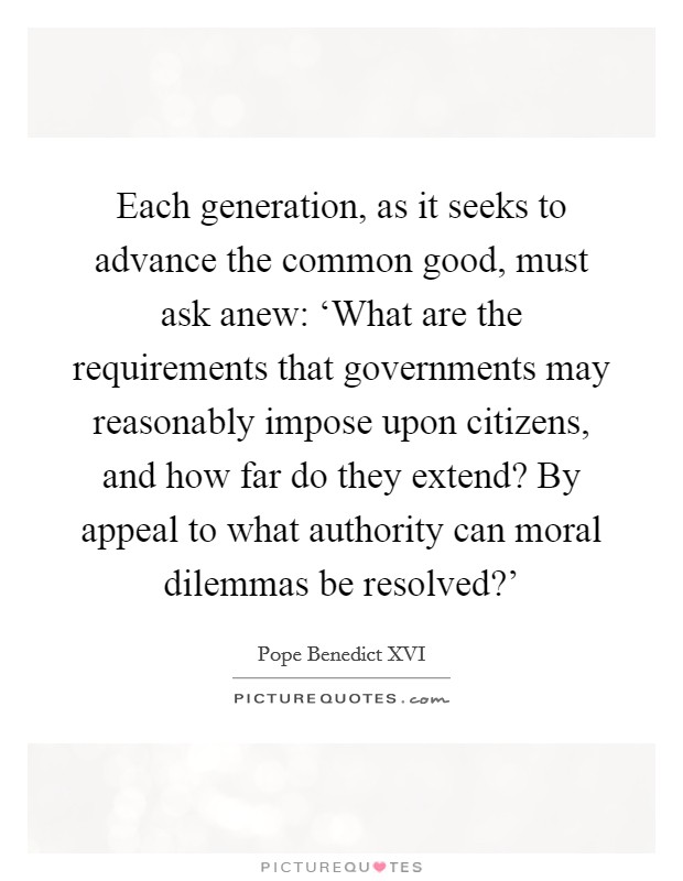 Each generation, as it seeks to advance the common good, must ask anew: ‘What are the requirements that governments may reasonably impose upon citizens, and how far do they extend? By appeal to what authority can moral dilemmas be resolved?' Picture Quote #1