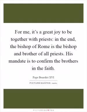 For me, it’s a great joy to be together with priests: in the end, the bishop of Rome is the bishop and brother of all priests. His mandate is to confirm the brothers in the faith Picture Quote #1