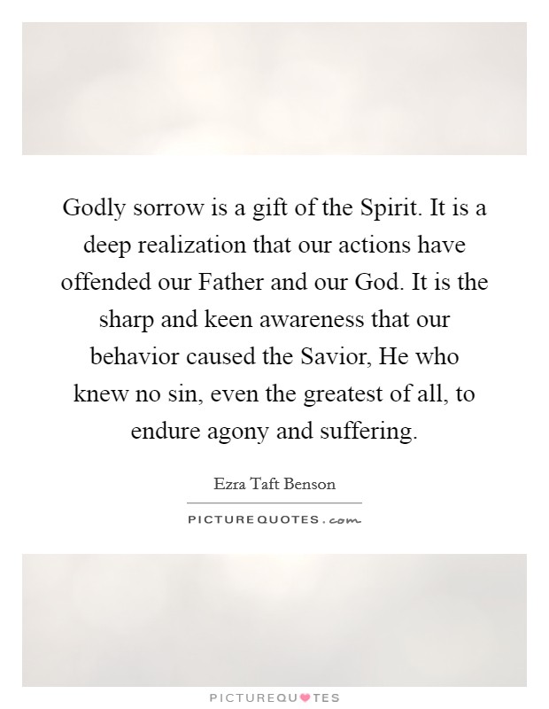 Godly sorrow is a gift of the Spirit. It is a deep realization that our actions have offended our Father and our God. It is the sharp and keen awareness that our behavior caused the Savior, He who knew no sin, even the greatest of all, to endure agony and suffering Picture Quote #1