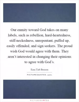 Our enmity toward God takes on many labels, such as rebellion, hard-heartedness, stiff-neckedness, unrepentant, puffed up, easily offended, and sign seekers. The proud wish God would agree with them. They aren’t interested in changing their opinions to agree with God’s Picture Quote #1