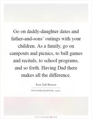Go on daddy-daughter dates and father-and-sons’ outings with your children. As a family, go on campouts and picnics, to ball games and recitals, to school programs, and so forth. Having Dad there makes all the difference Picture Quote #1
