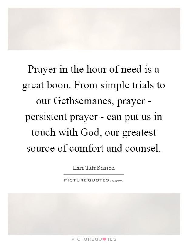 Prayer in the hour of need is a great boon. From simple trials to our Gethsemanes, prayer - persistent prayer - can put us in touch with God, our greatest source of comfort and counsel Picture Quote #1