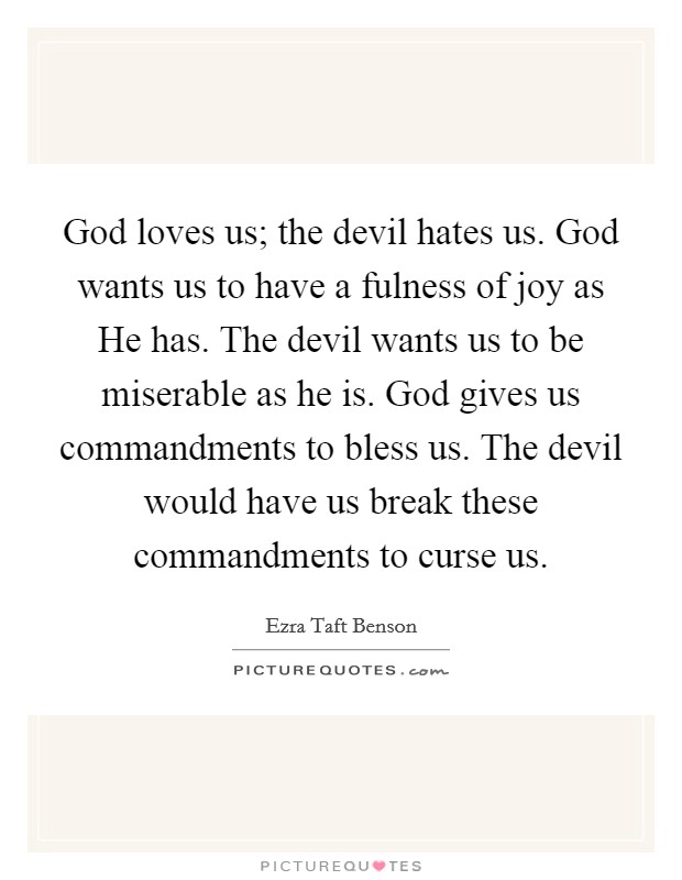 God loves us; the devil hates us. God wants us to have a fulness of joy as He has. The devil wants us to be miserable as he is. God gives us commandments to bless us. The devil would have us break these commandments to curse us Picture Quote #1