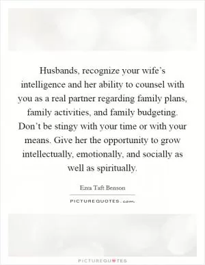 Husbands, recognize your wife’s intelligence and her ability to counsel with you as a real partner regarding family plans, family activities, and family budgeting. Don’t be stingy with your time or with your means. Give her the opportunity to grow intellectually, emotionally, and socially as well as spiritually Picture Quote #1