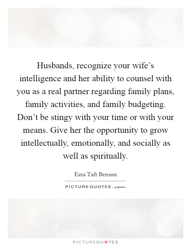 Husbands, recognize your wife's intelligence and her ability to counsel with you as a real partner regarding family plans, family activities, and family budgeting. Don't be stingy with your time or with your means. Give her the opportunity to grow intellectually, emotionally, and socially as well as spiritually Picture Quote #1