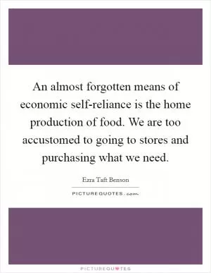 An almost forgotten means of economic self-reliance is the home production of food. We are too accustomed to going to stores and purchasing what we need Picture Quote #1