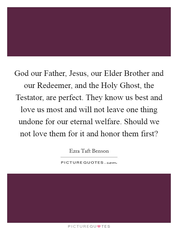 God our Father, Jesus, our Elder Brother and our Redeemer, and the Holy Ghost, the Testator, are perfect. They know us best and love us most and will not leave one thing undone for our eternal welfare. Should we not love them for it and honor them first? Picture Quote #1