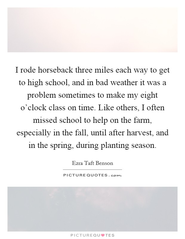 I rode horseback three miles each way to get to high school, and in bad weather it was a problem sometimes to make my eight o'clock class on time. Like others, I often missed school to help on the farm, especially in the fall, until after harvest, and in the spring, during planting season Picture Quote #1