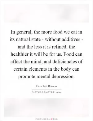 In general, the more food we eat in its natural state - without additives - and the less it is refined, the healthier it will be for us. Food can affect the mind, and deficiencies of certain elements in the body can promote mental depression Picture Quote #1