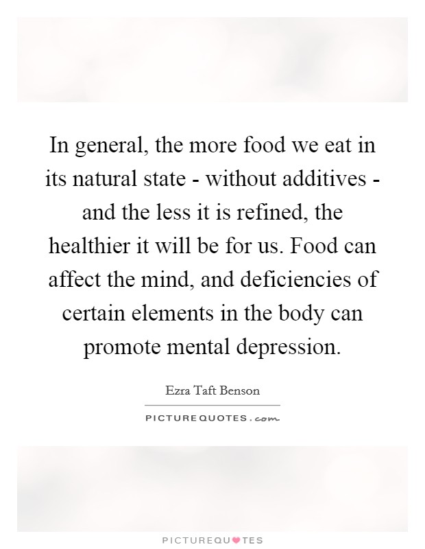 In general, the more food we eat in its natural state - without additives - and the less it is refined, the healthier it will be for us. Food can affect the mind, and deficiencies of certain elements in the body can promote mental depression Picture Quote #1