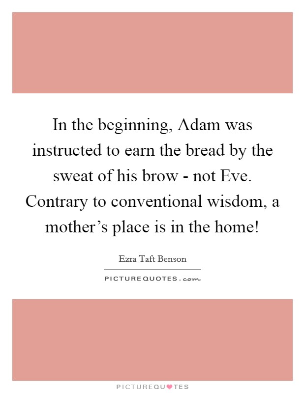 In the beginning, Adam was instructed to earn the bread by the sweat of his brow - not Eve. Contrary to conventional wisdom, a mother's place is in the home! Picture Quote #1