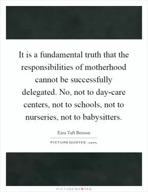 It is a fundamental truth that the responsibilities of motherhood cannot be successfully delegated. No, not to day-care centers, not to schools, not to nurseries, not to babysitters Picture Quote #1