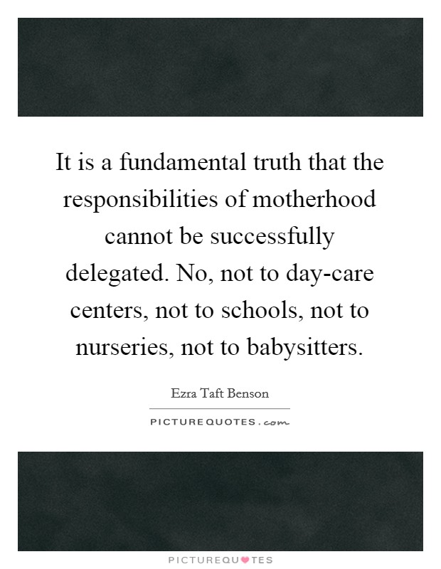 It is a fundamental truth that the responsibilities of motherhood cannot be successfully delegated. No, not to day-care centers, not to schools, not to nurseries, not to babysitters Picture Quote #1