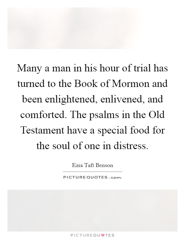 Many a man in his hour of trial has turned to the Book of Mormon and been enlightened, enlivened, and comforted. The psalms in the Old Testament have a special food for the soul of one in distress Picture Quote #1