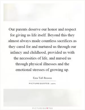 Our parents deserve our honor and respect for giving us life itself. Beyond this they almost always made countless sacrifices as they cared for and nurtured us through our infancy and childhood, provided us with the necessities of life, and nursed us through physical illnesses and the emotional stresses of growing up Picture Quote #1