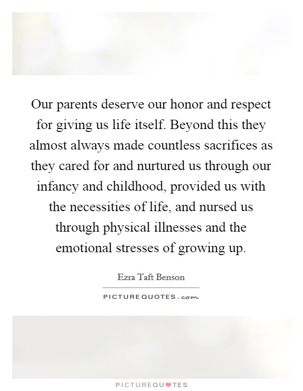 Our parents deserve our honor and respect for giving us life itself. Beyond this they almost always made countless sacrifices as they cared for and nurtured us through our infancy and childhood, provided us with the necessities of life, and nursed us through physical illnesses and the emotional stresses of growing up Picture Quote #1