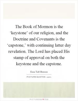The Book of Mormon is the ‘keystone’ of our religion, and the Doctrine and Covenants is the ‘capstone,’ with continuing latter day revelation. The Lord has placed His stamp of approval on both the keystone and the capstone Picture Quote #1