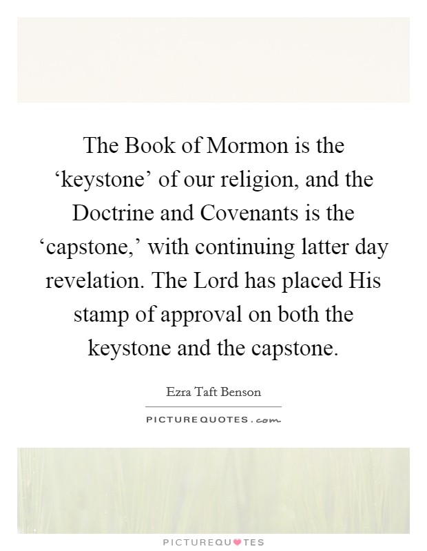 The Book of Mormon is the ‘keystone' of our religion, and the Doctrine and Covenants is the ‘capstone,' with continuing latter day revelation. The Lord has placed His stamp of approval on both the keystone and the capstone Picture Quote #1