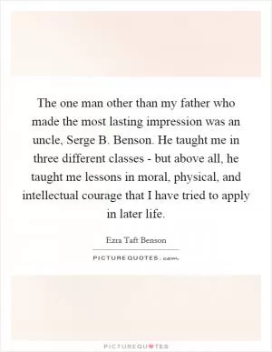 The one man other than my father who made the most lasting impression was an uncle, Serge B. Benson. He taught me in three different classes - but above all, he taught me lessons in moral, physical, and intellectual courage that I have tried to apply in later life Picture Quote #1