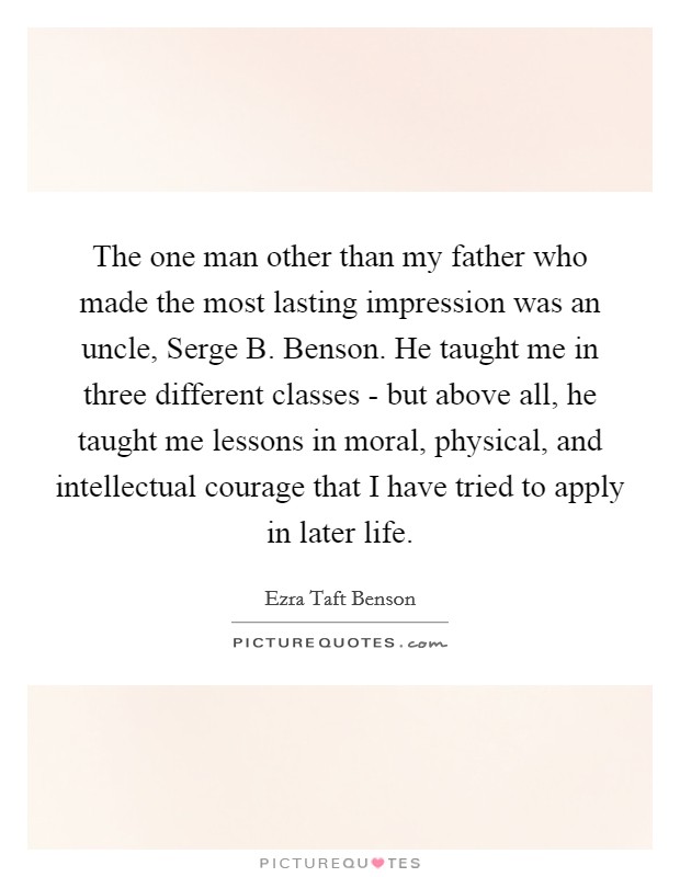 The one man other than my father who made the most lasting impression was an uncle, Serge B. Benson. He taught me in three different classes - but above all, he taught me lessons in moral, physical, and intellectual courage that I have tried to apply in later life Picture Quote #1