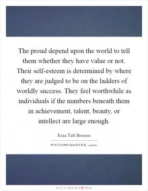 The proud depend upon the world to tell them whether they have value or not. Their self-esteem is determined by where they are judged to be on the ladders of worldly success. They feel worthwhile as individuals if the numbers beneath them in achievement, talent, beauty, or intellect are large enough Picture Quote #1