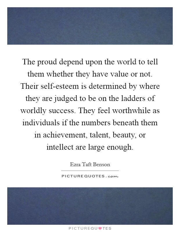 The proud depend upon the world to tell them whether they have value or not. Their self-esteem is determined by where they are judged to be on the ladders of worldly success. They feel worthwhile as individuals if the numbers beneath them in achievement, talent, beauty, or intellect are large enough Picture Quote #1