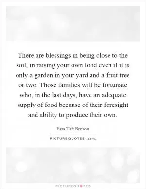 There are blessings in being close to the soil, in raising your own food even if it is only a garden in your yard and a fruit tree or two. Those families will be fortunate who, in the last days, have an adequate supply of food because of their foresight and ability to produce their own Picture Quote #1
