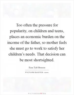 Too often the pressure for popularity, on children and teens, places an economic burden on the income of the father, so mother feels she must go to work to satisfy her children’s needs. That decision can be most shortsighted Picture Quote #1