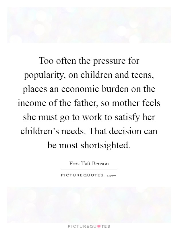 Too often the pressure for popularity, on children and teens, places an economic burden on the income of the father, so mother feels she must go to work to satisfy her children's needs. That decision can be most shortsighted Picture Quote #1