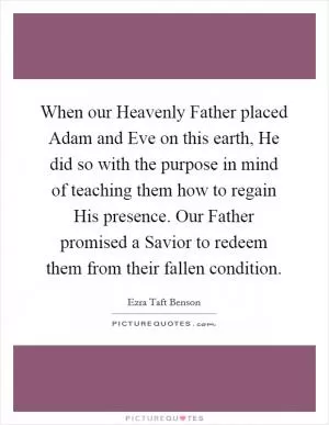 When our Heavenly Father placed Adam and Eve on this earth, He did so with the purpose in mind of teaching them how to regain His presence. Our Father promised a Savior to redeem them from their fallen condition Picture Quote #1