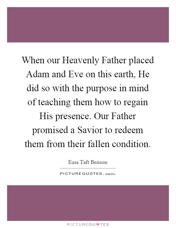 When our Heavenly Father placed Adam and Eve on this earth, He did so with the purpose in mind of teaching them how to regain His presence. Our Father promised a Savior to redeem them from their fallen condition Picture Quote #1