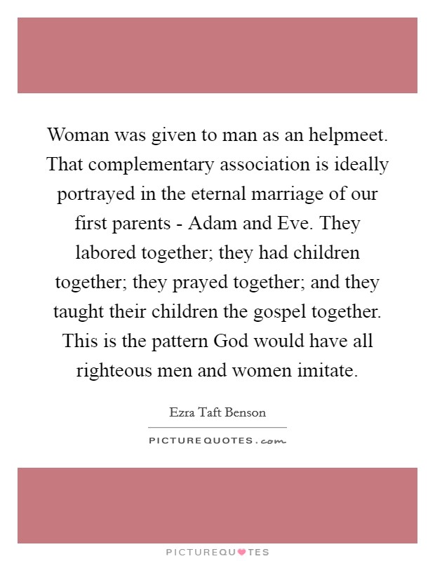 Woman was given to man as an helpmeet. That complementary association is ideally portrayed in the eternal marriage of our first parents - Adam and Eve. They labored together; they had children together; they prayed together; and they taught their children the gospel together. This is the pattern God would have all righteous men and women imitate Picture Quote #1