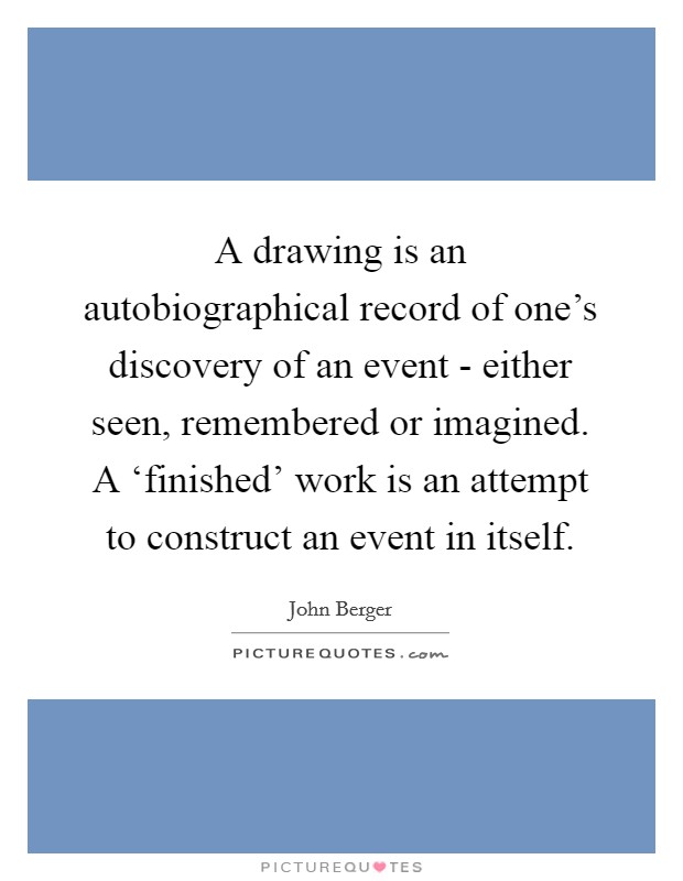 A drawing is an autobiographical record of one's discovery of an event - either seen, remembered or imagined. A ‘finished' work is an attempt to construct an event in itself Picture Quote #1