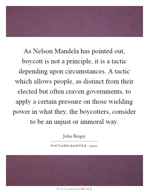 As Nelson Mandela has pointed out, boycott is not a principle, it is a tactic depending upon circumstances. A tactic which allows people, as distinct from their elected but often craven governments, to apply a certain pressure on those wielding power in what they, the boycotters, consider to be an unjust or immoral way Picture Quote #1