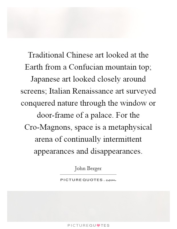Traditional Chinese art looked at the Earth from a Confucian mountain top; Japanese art looked closely around screens; Italian Renaissance art surveyed conquered nature through the window or door-frame of a palace. For the Cro-Magnons, space is a metaphysical arena of continually intermittent appearances and disappearances Picture Quote #1