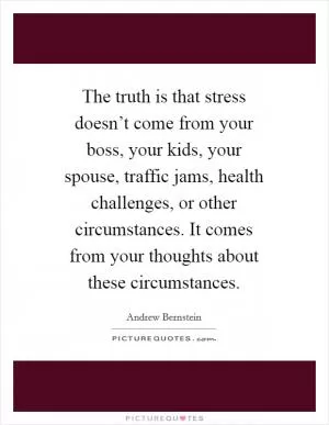 The truth is that stress doesn’t come from your boss, your kids, your spouse, traffic jams, health challenges, or other circumstances. It comes from your thoughts about these circumstances Picture Quote #1