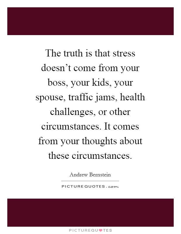 The truth is that stress doesn't come from your boss, your kids, your spouse, traffic jams, health challenges, or other circumstances. It comes from your thoughts about these circumstances Picture Quote #1