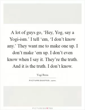 A lot of guys go, ‘Hey, Yog, say a Yogi-ism.’ I tell ‘em, ‘I don’t know any.’ They want me to make one up. I don’t make ‘em up. I don’t even know when I say it. They’re the truth. And it is the truth. I don’t know Picture Quote #1