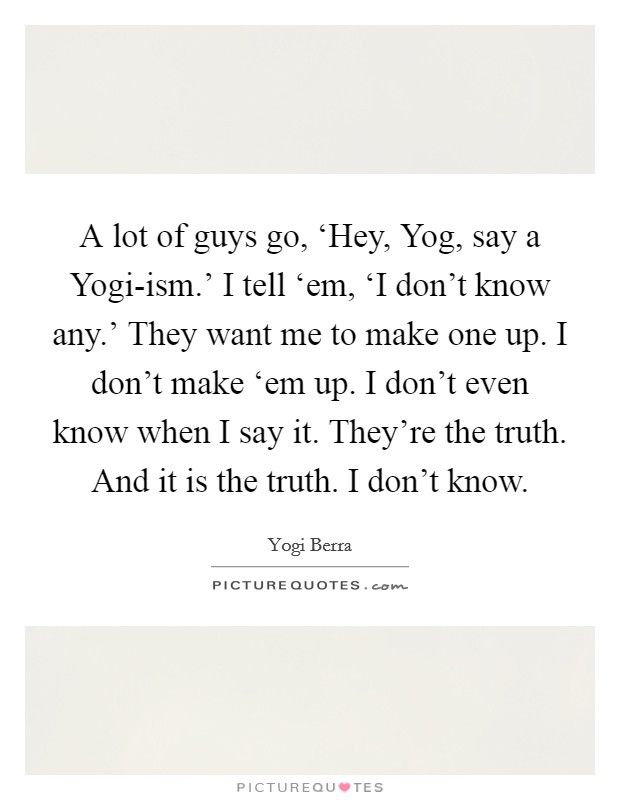 A lot of guys go, ‘Hey, Yog, say a Yogi-ism.' I tell ‘em, ‘I don't know any.' They want me to make one up. I don't make ‘em up. I don't even know when I say it. They're the truth. And it is the truth. I don't know Picture Quote #1
