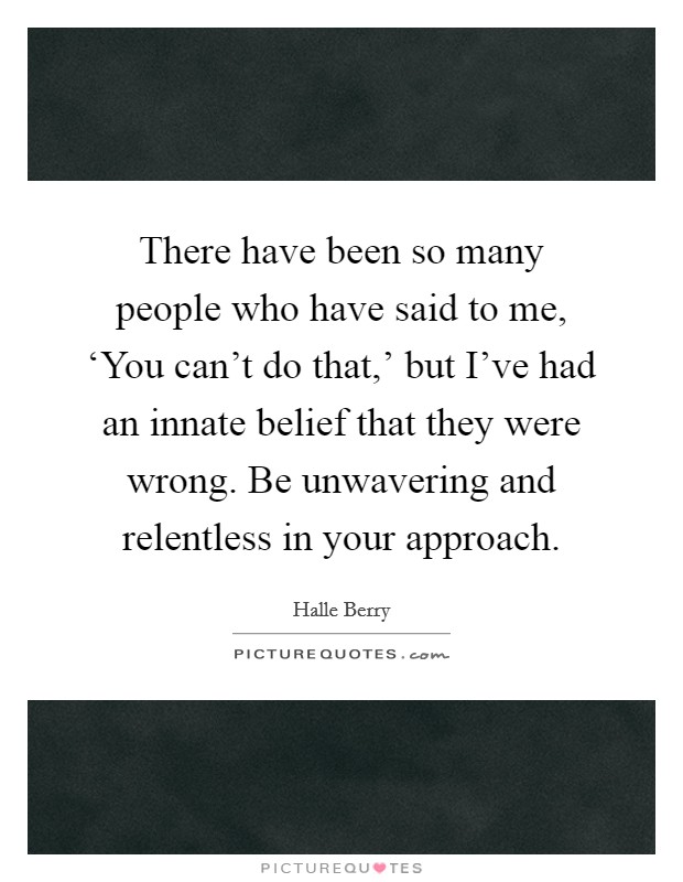 There have been so many people who have said to me, ‘You can't do that,' but I've had an innate belief that they were wrong. Be unwavering and relentless in your approach Picture Quote #1