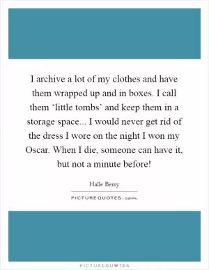 I archive a lot of my clothes and have them wrapped up and in boxes. I call them ‘little tombs’ and keep them in a storage space... I would never get rid of the dress I wore on the night I won my Oscar. When I die, someone can have it, but not a minute before! Picture Quote #1