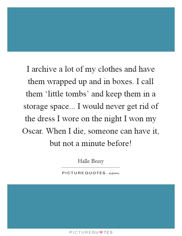 I archive a lot of my clothes and have them wrapped up and in boxes. I call them ‘little tombs' and keep them in a storage space... I would never get rid of the dress I wore on the night I won my Oscar. When I die, someone can have it, but not a minute before! Picture Quote #1